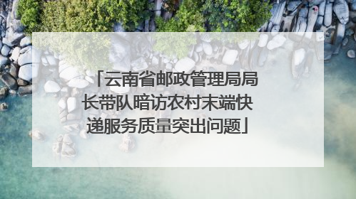 云南省邮政管理局局长带队暗访农村末端快递服务质量突出问题