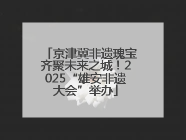 京津冀非遗瑰宝齐聚未来之城！2025“雄安非遗大会”举办