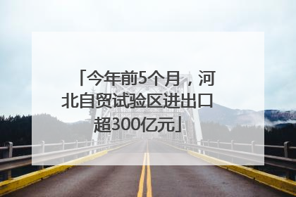 今年前5个月，河北自贸试验区进出口超300亿元