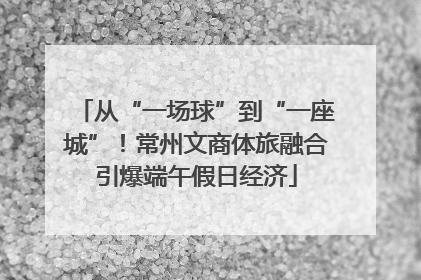 从“一场球”到“一座城”！常州文商体旅融合引爆端午假日经济