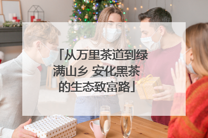 从万里茶道到绿满山乡 安化黑茶的生态致富路