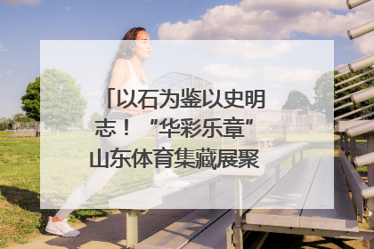 以石为鉴以史明志！“华彩乐章”山东体育集藏展聚焦“岱石丹心”