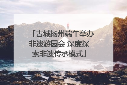古城扬州端午举办非遗游园会 深度探索非遗传承模式