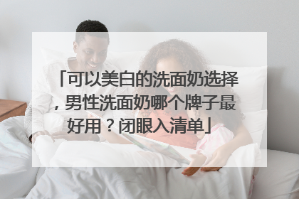 可以美白的洗面奶选择，男性洗面奶哪个牌子最好用？闭眼入清单