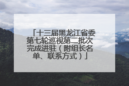 十三届黑龙江省委第七轮巡视第二批次完成进驻（附组长名单、联系方式）