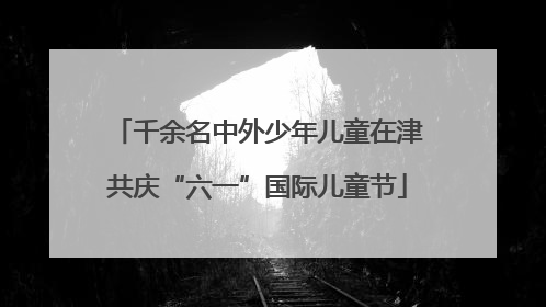 千余名中外少年儿童在津共庆“六一”国际儿童节
