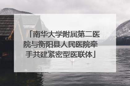 南华大学附属第二医院与衡阳县人民医院牵手共建紧密型医联体