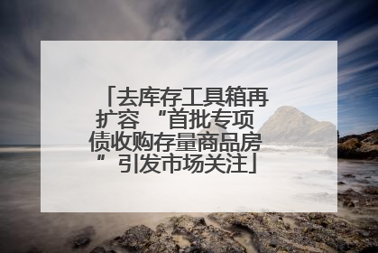去库存工具箱再扩容 “首批专项债收购存量商品房”引发市场关注