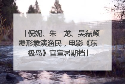 倪妮、朱一龙、吴磊颠覆形象演渔民，电影《东极岛》官宣暑期档