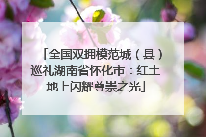 全国双拥模范城（县）巡礼湖南省怀化市：红土地上闪耀尊崇之光
