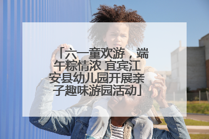 六一童欢游，端午粽情浓 宜宾江安县幼儿园开展亲子趣味游园活动
