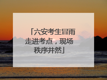 六安考生冒雨走进考点，现场秩序井然