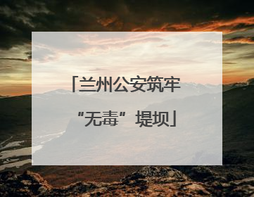 兰州公安筑牢“无毒”堤坝