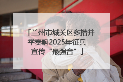 兰州市城关区多措并举奏响2025年征兵宣传“最强音”