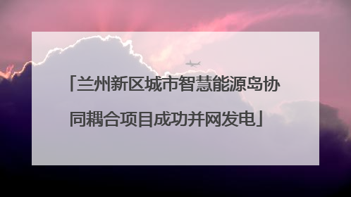 兰州新区城市智慧能源岛协同耦合项目成功并网发电
