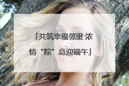 共筑幸福邻里 浓情“粽”意迎端午