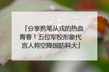 分享携笔从戎的热血青春！五位军校形象代言人将空降国防科大