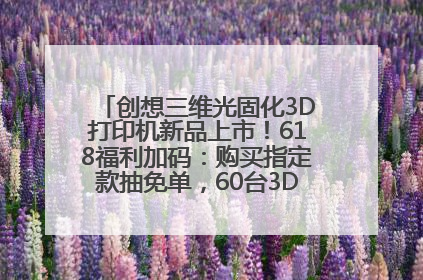 创想三维光固化3D打印机新品上市！618福利加码：购买指定款抽免单，60台3D打印机直接送