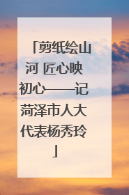 剪纸绘山河 匠心映初心——记菏泽市人大代表杨秀玲