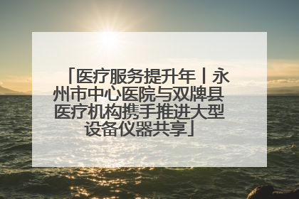 医疗服务提升年丨永州市中心医院与双牌县医疗机构携手推进大型设备仪器共享