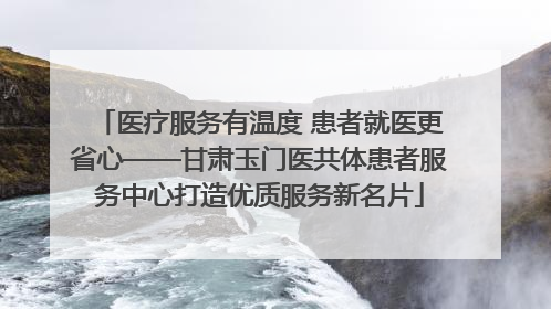 医疗服务有温度 患者就医更省心——甘肃玉门医共体患者服务中心打造优质服务新名片