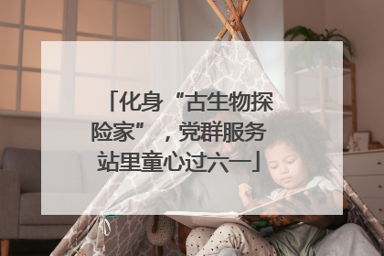 化身“古生物探险家”，党群服务站里童心过六一