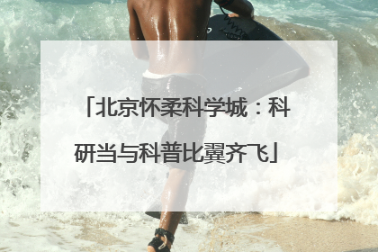 北京怀柔科学城：科研当与科普比翼齐飞