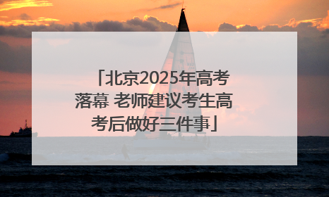 北京2025年高考落幕 老师建议考生高考后做好三件事