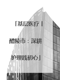 基层医疗丨醴陵市：深耕护理践初心