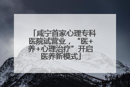 咸宁首家心理专科医院试营业，“医+养+心理治疗”开启医养新模式