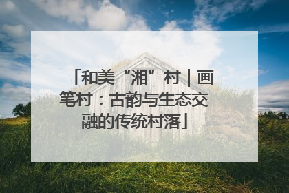 和美“湘”村｜画笔村：古韵与生态交融的传统村落