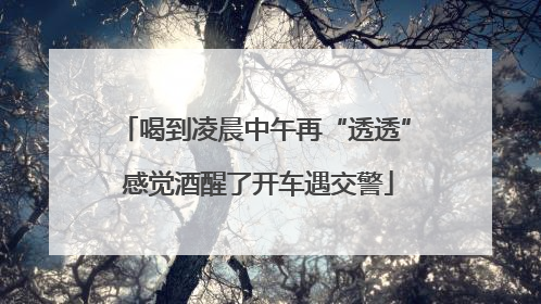 喝到凌晨中午再“透透” 感觉酒醒了开车遇交警