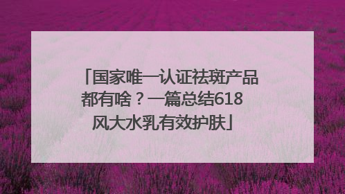 国家唯一认证祛斑产品都有啥？一篇总结618风大水乳有效护肤