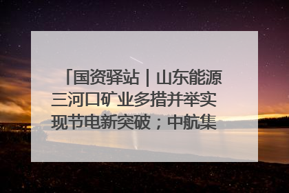 国资驿站｜山东能源三河口矿业多措并举实现节电新突破；中航集团开通广州—北京—格拉斯哥全货机航线