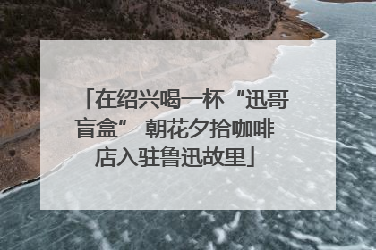 在绍兴喝一杯“迅哥盲盒” 朝花夕拾咖啡店入驻鲁迅故里