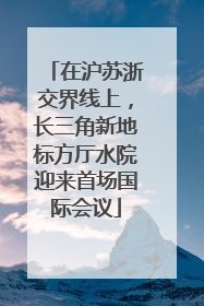 在沪苏浙交界线上，长三角新地标方厅水院迎来首场国际会议