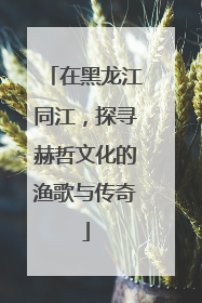 在黑龙江同江，探寻赫哲文化的渔歌与传奇