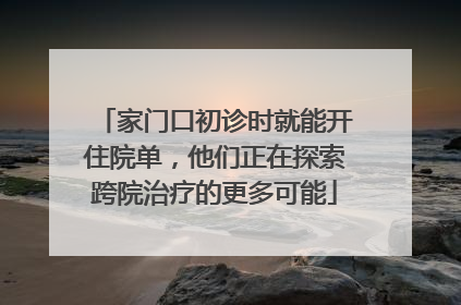 家门口初诊时就能开住院单，他们正在探索跨院治疗的更多可能