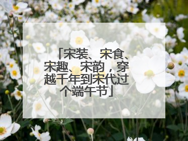 宋装、宋食、宋趣、宋韵，穿越千年到宋代过个端午节