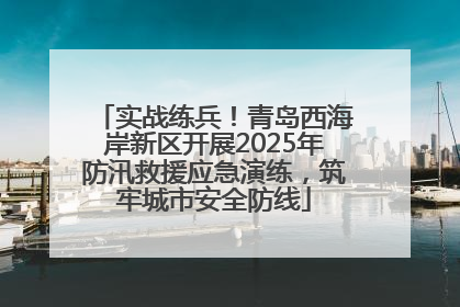 实战练兵！青岛西海岸新区开展2025年防汛救援应急演练，筑牢城市安全防线