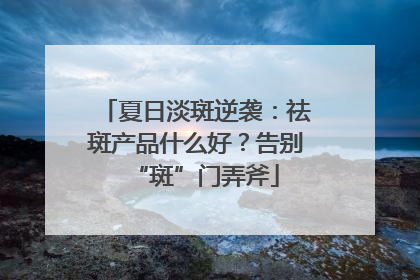 夏日淡斑逆袭：祛斑产品什么好？告别“斑”门弄斧