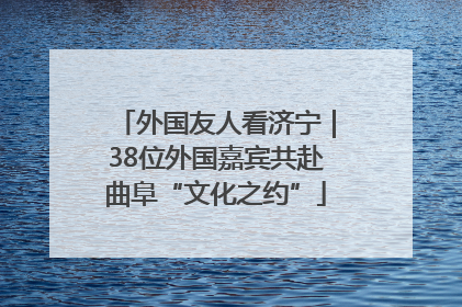 外国友人看济宁｜38位外国嘉宾共赴曲阜“文化之约”