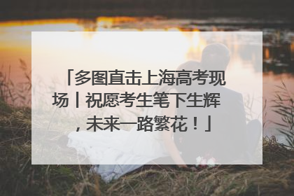 多图直击上海高考现场丨祝愿考生笔下生辉，未来一路繁花！