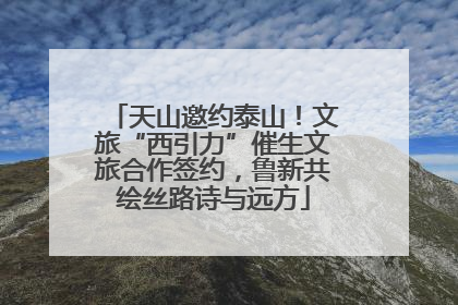 天山邀约泰山！文旅“西引力”催生文旅合作签约，鲁新共绘丝路诗与远方