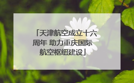 天津航空成立十六周年 助力重庆国际航空枢纽建设