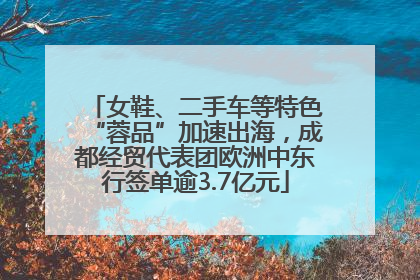 女鞋、二手车等特色“蓉品”加速出海，成都经贸代表团欧洲中东行签单逾3.7亿元