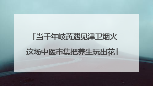 当千年岐黄遇见津卫烟火 这场中医市集把养生玩出花