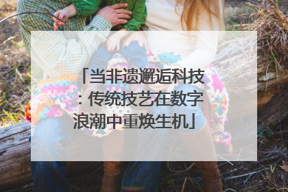 当非遗邂逅科技：传统技艺在数字浪潮中重焕生机