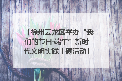 徐州云龙区举办“我们的节日·端午”新时代文明实践主题活动