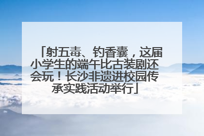 射五毒、钓香囊，这届小学生的端午比古装剧还会玩！长沙非遗进校园传承实践活动举行